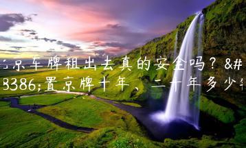 北京车牌租出去真的安全吗？闲置京牌十年、二十年多少钱