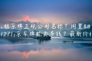 出租京牌正规公司名称？闲置北京车牌能卖多钱？最新价格