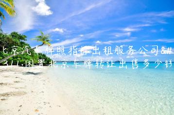 北京汽车牌照指标出租服务公司？闲置北京车牌转让出售多少钱
