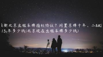 最新北京出租车牌指标协议？闲置京牌十年、二十年多少钱(北京现在出租车牌多少钱)