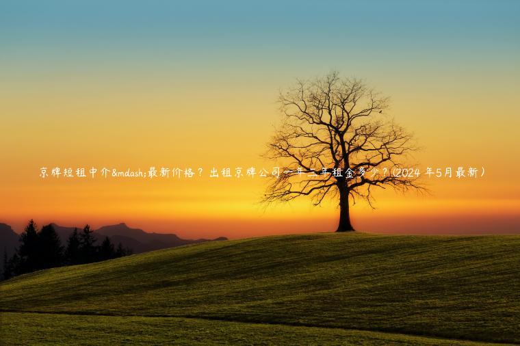 京牌短租中介—最新价格？出租京牌公司一年三年租金多少？(2024 年5月最新）