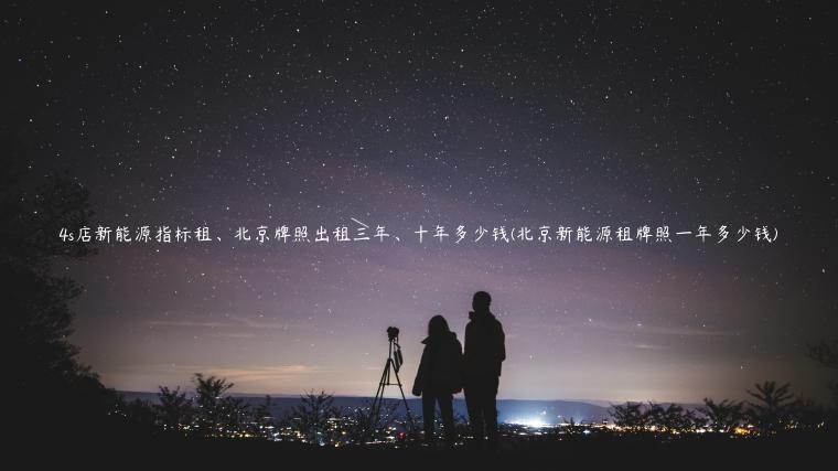 4s店新能源指标租、北京牌照出租三年、十年多少钱(北京新能源租牌照一年多少钱)
