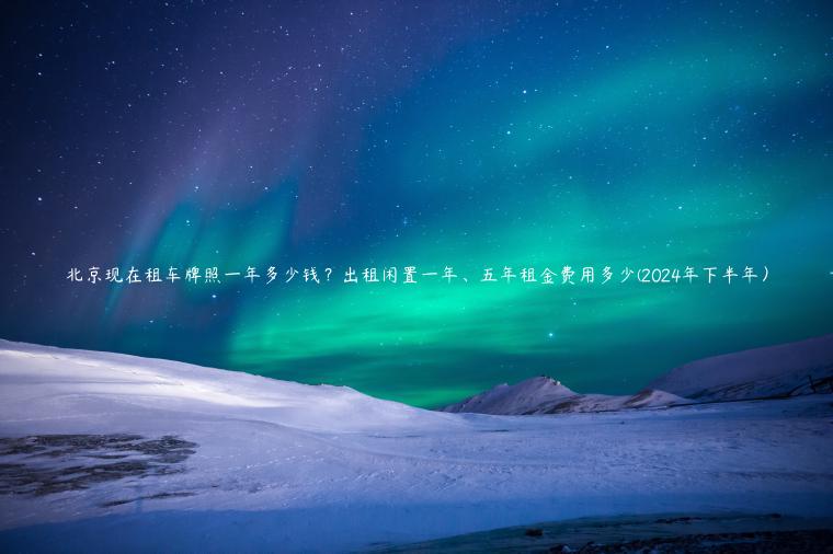 北京现在租车牌照一年多少钱？出租闲置一年、五年租金费用多少(2024年下半年）