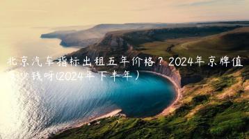 北京汽车指标出租五年价格？2024年京牌值多少钱呀(2024年下半年）