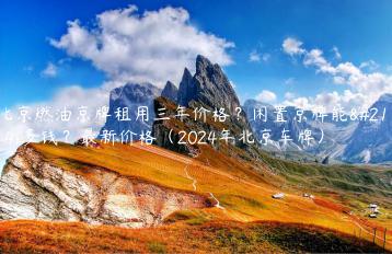 北京燃油京牌租用三年价格？闲置京牌能卖多钱？最新价格（2024年北京车牌）