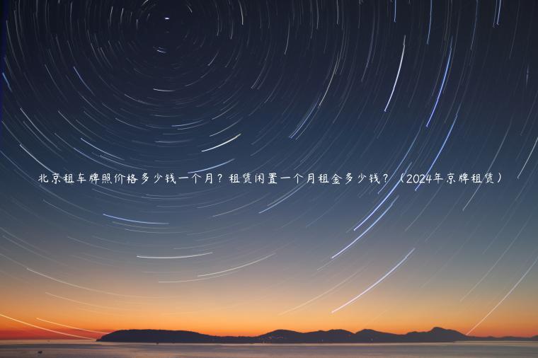 北京租车牌照价格多少钱一个月？租赁闲置一个月租金多少钱？（2024年京牌租赁）