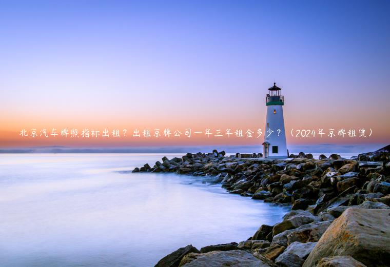 北京汽车牌照指标出租？出租京牌公司一年三年租金多少？（2024年京牌租赁）