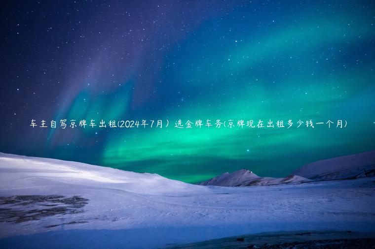 车主自驾京牌车出租(2024年7月）选金牌车务(京牌现在出租多少钱一个月)