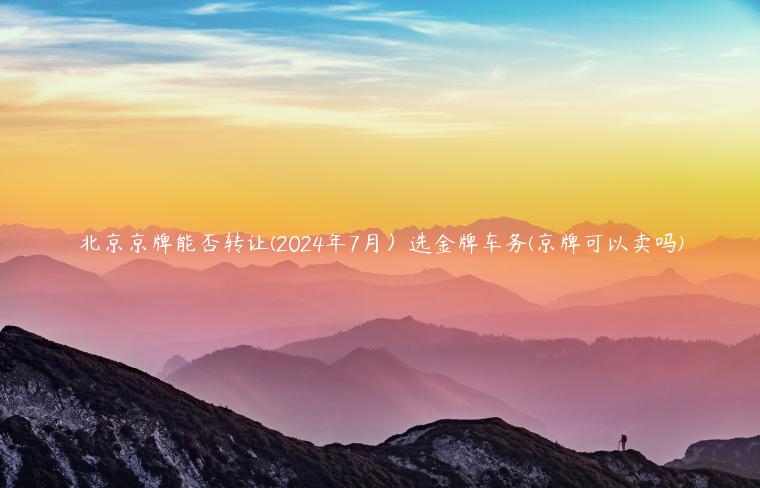 北京京牌能否转让(2024年7月）选金牌车务(京牌可以卖吗)
