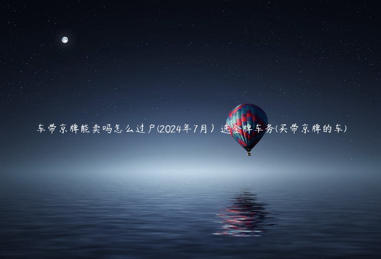 车带京牌能卖吗怎么过户(2024年7月）选金牌车务(买带京牌的车)
