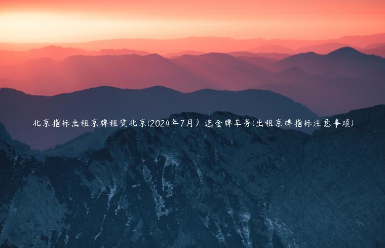 北京指标出租京牌租赁北京(2024年7月）选金牌车务(出租京牌指标注意事项)