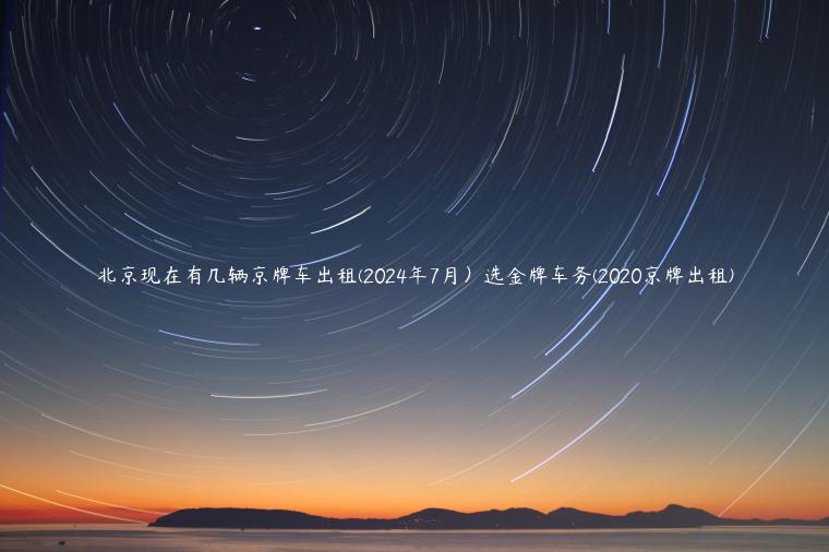 北京现在有几辆京牌车出租(2024年7月）选金牌车务(2020京牌出租)