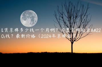 租赁京牌多少钱一个月啊？闲置京牌能卖多钱？最新价格（2024年京牌租赁）