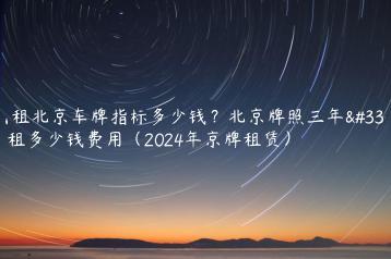 出租北京车牌指标多少钱？北京牌照三年能租多少钱费用（2024年京牌租赁）