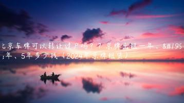 北京车牌可以转让过户吗？？京牌出租一年、三年、5年多少钱（2024年京牌租赁）