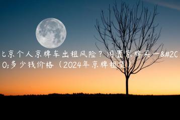 北京个人京牌车出租风险？闲置京牌买一个多少钱价格（2024年京牌租赁）