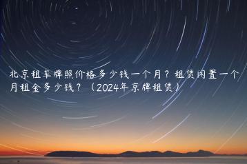 北京租车牌照价格多少钱一个月？租赁闲置一个月租金多少钱？（2024年京牌租赁）