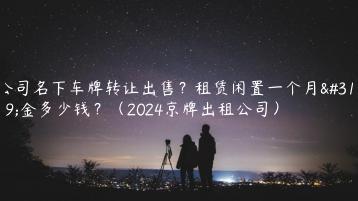 公司名下车牌转让出售？租赁闲置一个月租金多少钱？（2024京牌出租公司）