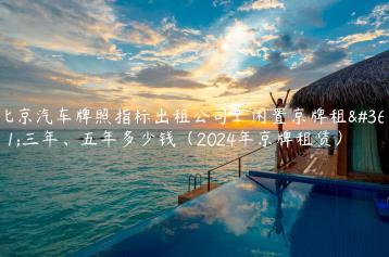 北京汽车牌照指标出租公司？闲置京牌租赁三年、五年多少钱（2024年京牌租赁）