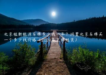 北京租新能源车牌多少钱一年？闲置北京车牌买一个多少钱价格（2024年京牌租赁）