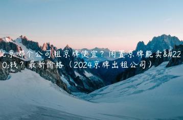 北京哪个公司租京牌便宜？闲置京牌能卖多钱？最新价格（2024京牌出租公司）