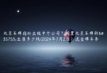 北京车牌指标出租中介公司？闲置北京车牌转让出售多少钱(2024年7月2日）选金牌车务