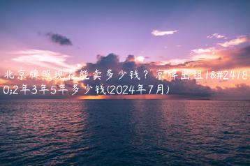 北京牌照现在能卖多少钱？京牌出租1年2年3年5年多少钱(2024年7月)