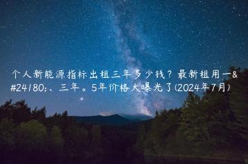 个人新能源指标出租三年多少钱？最新租用一年、三年。5年价格大曝光了(2024年7月)