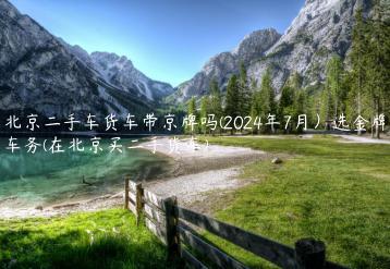 北京二手车货车带京牌吗(2024年7月）选金牌车务(在北京买二手货车)