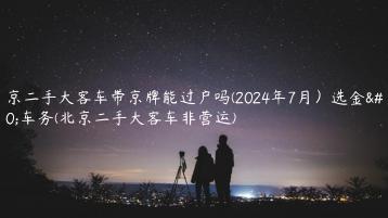 北京二手大客车带京牌能过户吗(2024年7月）选金牌车务(北京二手大客车非营运)