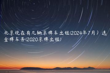 北京现在有几辆京牌车出租(2024年7月）选金牌车务(2020京牌出租)