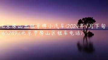 北京房山出租京牌小汽车(2024年7月下旬）(北京市房山区租车电话)
