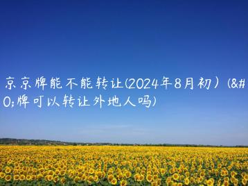 北京京牌能不能转让(2024年8月初）(京牌可以转让外地人吗)