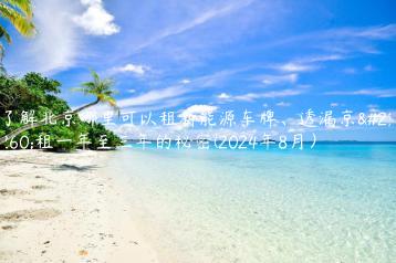 了解北京哪里可以租新能源车牌、透漏京牌租一年至三年的秘密(2024年8月）