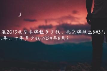 透漏2019北京车牌租多少钱、北京牌照出租三年、十年多少钱(2024年8月）