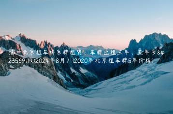 揭开北京租车牌京牌租赁、车牌出租三年、五年多少钱(2024年8月）(2020年北京租车牌5年价格)