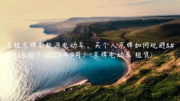 求租京牌新能源电动车、买个人京牌如何规避风险？(2024年9月）(京牌电动车 租赁)