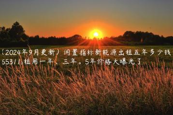 （2024年9月更新）闲置指标新能源出租五年多少钱？租用一年、三年。5年价格大曝光了