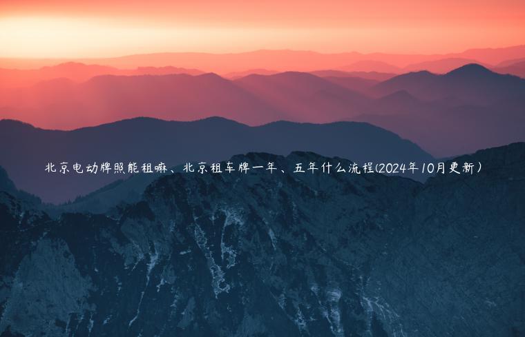 北京电动牌照能租嘛、北京租车牌一年、五年什么流程(2024年10月更新）