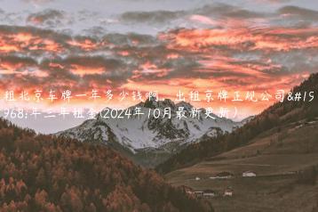 租北京车牌一年多少钱啊、出租京牌正规公司一年三年租金(2024年10月最新更新）