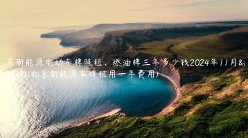 北京新能源电动车牌照租、燃油牌三年多少钱2024年11月最新(北京新能源车牌租用一年费用)