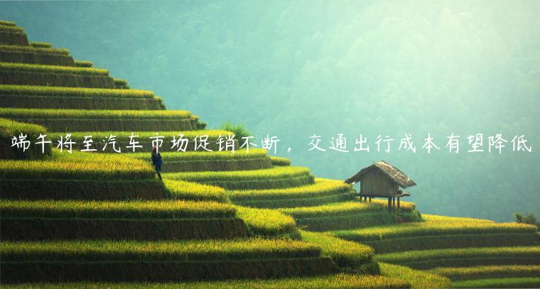 端午将至汽车市场促销不断，交通出行成本有望降低