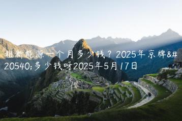 租新能源一个月多少钱？2025年京牌值多少钱呀2025年5月17日